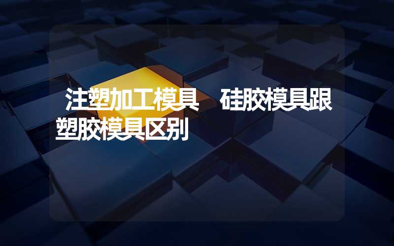 注塑加工模具 硅胶模具跟塑胶模具区别